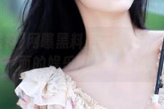 网曝黑料更新：网页呈现更全面的娱乐圈黑料信息
